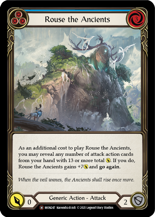 Pitch:
3
Rouse the Ancients

Cost:
3

As an additional cost to play this, you may reveal any number of attack action cards from your hand with 13 or more total {p}.

If the additional cost was paid, this gets +7{p} and go again.

Power:
0
Generic Action - Attack

Defense:
2
