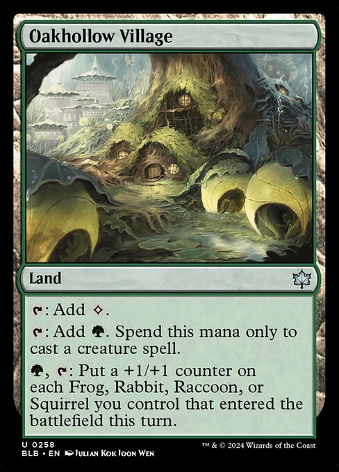 Oakhollow Village
Land
{T}: Add {C}.
{T}: Add {G}. Spend this mana only to cast a creature spell.
{G}, {T}: Put a +1/+1 counter on each Frog, Rabbit, Raccoon, or Squirrel you control that entered the battlefield this turn.
