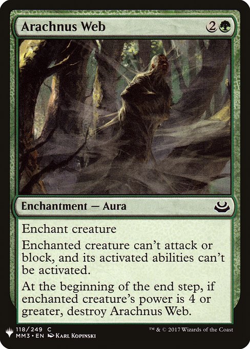 Arachnus Web
Enchantment — Aura
Enchant creature
Enchanted creature can't attack or block, and its activated abilities can't be activated.
At the beginning of the end step, if enchanted creature's power is 4 or greater, destroy this Aura.