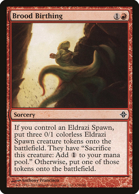 Brood Birthing
Sorcery
If you control an Eldrazi Spawn, create three 0/1 colorless Eldrazi Spawn creature tokens. They have "Sacrifice this token: Add {C}." Otherwise, create one of those tokens.