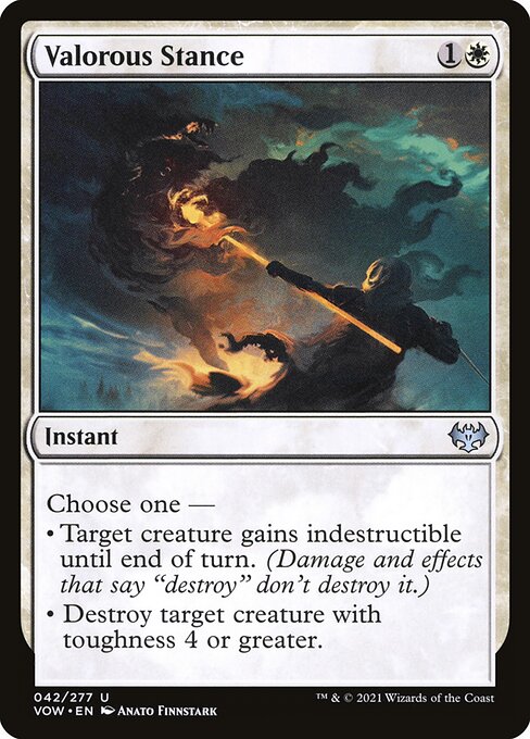 Valorous Stance
Instant
Choose one —
• Target creature gains indestructible until end of turn. (Damage and effects that say "destroy" don't destroy it.)
• Destroy target creature with toughness 4 or greater.