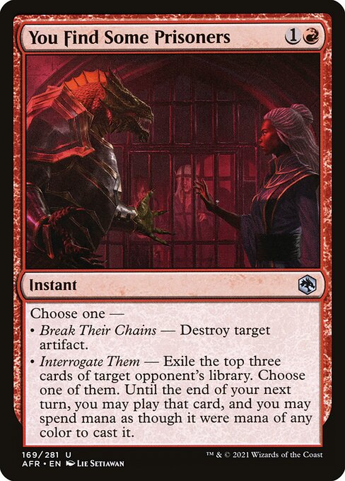 You Find Some Prisoners
Instant
Choose one —
• Break Their Chains — Destroy target artifact.
• Interrogate Them — Exile the top three cards of target opponent's library. Choose one of them. Until the end of your next turn, you may play that card, and you may spend mana as though it were mana of any color to cast it.