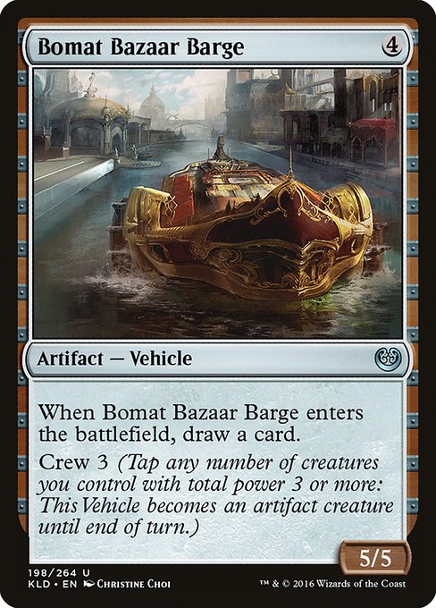 Bomat Bazaar Barge
Artifact — Vehicle
When this Vehicle enters, draw a card.
Crew 3 (Tap any number of creatures you control with total power 3 or more: This Vehicle becomes an artifact creature until end of turn.)
5/5