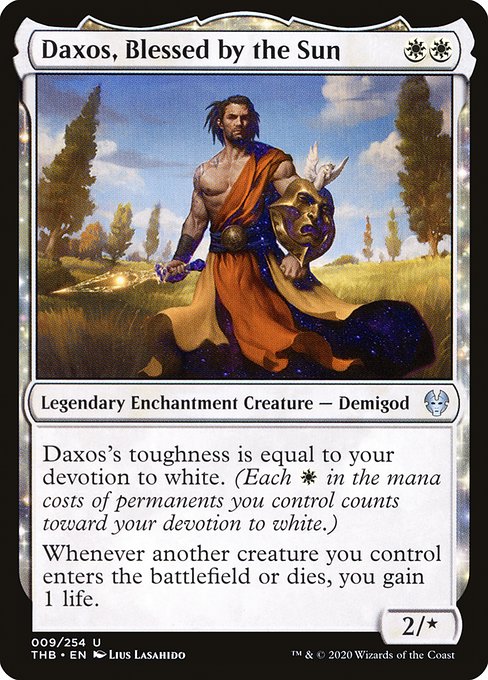 Daxos, Blessed by the Sun
Legendary Enchantment Creature — Demigod
Daxos's toughness is equal to your devotion to white. (Each {W} in the mana costs of permanents you control counts toward your devotion to white.)
Whenever another creature you control enters or dies, you gain 1 life.
2/*