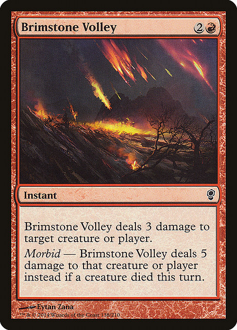 Brimstone Volley
Instant
Brimstone Volley deals 3 damage to any target.
Morbid — Brimstone Volley deals 5 damage instead if a creature died this turn.