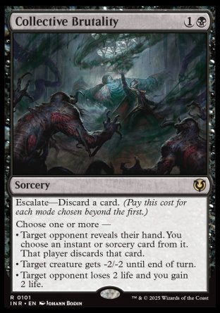 '-Collective Brutality
Sorcery
Escalate â€” Discard a card.
Choose one or more â€”
â€¢ Target opponent reveals their hand. You choose an instant or sorcery card from it. That player discards that card.
â€¢ Target creature gets -2/-2 until end of turn.
â€¢ Target opponent loses 2 life and you gain 2 life.