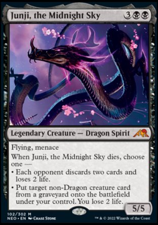 '-Junji, the Midnight Sky
Legendary Creature â€” Dragon Spirit
Flying, menace
When Junji dies, choose one â€”
â€¢ Each opponent discards two cards and loses 2 life.
â€¢ Put target non-Dragon creature card from a graveyard onto the battlefield under your control. You lose 2 life.
5/5