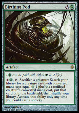 '-Birthing Pod
Artifact
(%PG can be paid with either %G or 2 life.)
%1%PG, %T, Sacrifice a creature: Search your library for a creature card with mana value equal to 1 plus the sacrificed creature's mana value, put that card onto the battlefield, then shuffle. Activate only as a sorcery.