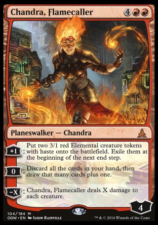 '-Chandra, Flamecaller
Legendary Planeswalker â€” Chandra
+1
Create two 3/1 red Elemental creature tokens with haste. Exile them at the beginning of the next end step.
0
Discard all the cards in your hand, then draw that many cards plus one.
-X
Chandra deals X damage to each creature.
Loyalty : 4