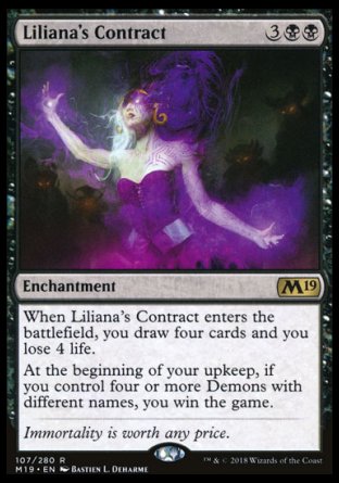 '-Liliana's Contract
Enchantment
When this enchantment enters, you draw four cards and you lose 4 life.
At the beginning of your upkeep, if you control four or more Demons with different names, you win the game.