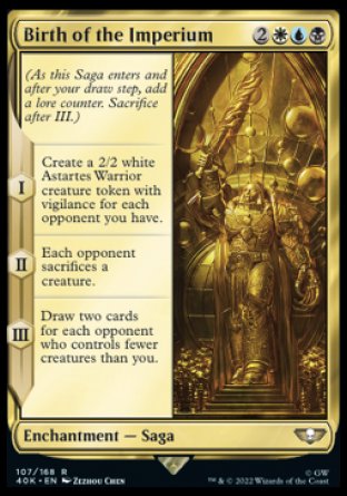 Birth of the Imperium
Enchantment — Saga
(As this Saga enters and after your draw step, add a lore counter. Sacrifice after III.)
*S1 Create a 2/2 white Astartes Warrior creature token with vigilance for each opponent you have.
*S2 Each opponent sacrifices a creature of their choice.
*S3 Draw two cards for each opponent who controls fewer creatures than you.