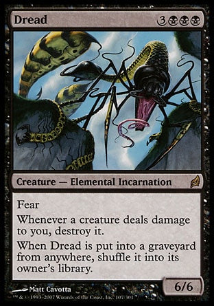 '-Dread
Creature â€” Elemental Incarnation
Fear
Whenever a creature deals damage to you, destroy it.
When Dread is put into a graveyard from anywhere, shuffle it into its owner's library.
6/6