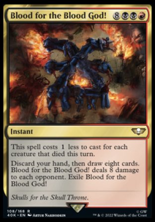 Blood for the Blood God!
Instant
This spell costs %1 less to cast for each creature that died this turn.
Discard your hand, then draw eight cards. Blood for the Blood God! deals 8 damage to each opponent. Exile Blood for the Blood God!