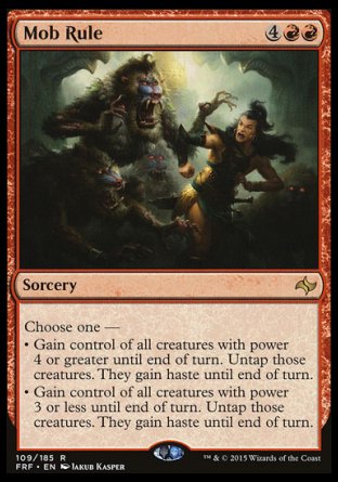 Mob Rule
Sorcery
Choose one —
• Gain control of all creatures with power 4 or greater until end of turn. Untap those creatures. They gain haste until end of turn.
• Gain control of all creatures with power 3 or less until end of turn. Untap those creatures. They gain haste until end of turn.