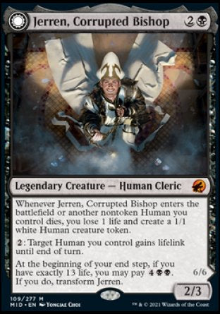 Jerren, Corrupted Bishop
Legendary Creature — Human Cleric
Whenever Jerren enters or another nontoken Human you control dies, you lose 1 life and create a 1/1 white Human creature token.
%2: Target Human you control gains lifelink until end of turn.
At the beginning of your end step, if you have exactly 13 life, you may pay %4%B%B. If you do, transform Jerren.
2/3