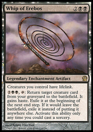 '-Whip of Erebos
Legendary Enchantment Artifact
Creatures you control have lifelink.
%2%B%B, %T: Return target creature card from your graveyard to the battlefield. It gains haste. Exile it at the beginning of the next end step. If it would leave the battlefield, exile it instead of putting it anywhere else. Activate only as a sorcery.