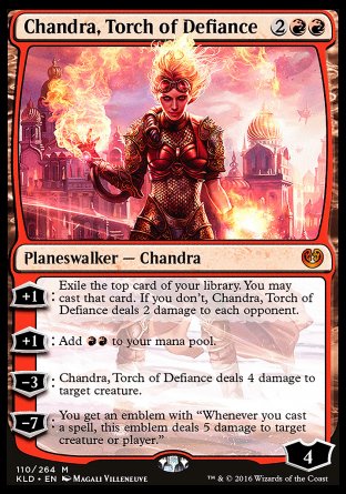 '-Chandra, Torch of Defiance
Legendary Planeswalker â€” Chandra
+1
Exile the top card of your library. You may cast that card. If you don't, Chandra deals 2 damage to each opponent.
+1
Add %R%R.
-3
Chandra deals 4 damage to target creature.
-7
You get an emblem with "Whenever you cast a spell, this emblem deals 5 damage to any target."
Loyalty : 4
