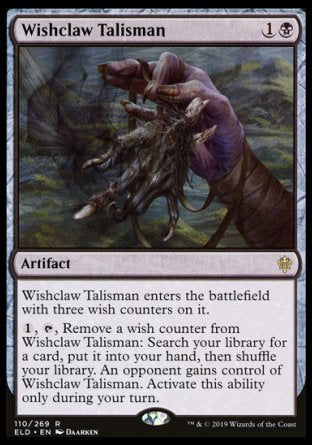 '-Wishclaw Talisman
Artifact
This artifact enters with three wish counters on it.
%1, %T, Remove a wish counter from this artifact: Search your library for a card, put it into your hand, then shuffle. An opponent gains control of this artifact. Activate only during your turn.