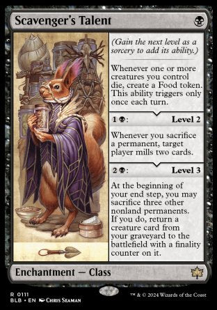 '-Scavenger's Talent
Enchantment â€” Class
Whenever one or more creatures you control die, create a Food token. This ability triggers only once each turn.
%1%B: Level 2
Whenever you sacrifice a permanent, target player mills two cards.
%2%B: Level 3
At the beginning of your end step, you may sacrifice three other nonland permanents. If you do, return a creature card from your graveyard to the battlefield with a finality counter on it.