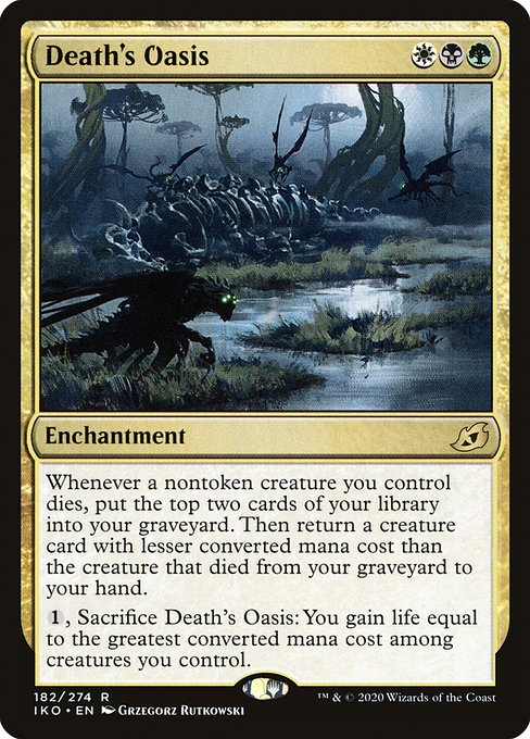 Death's Oasis
Enchantment
Whenever a nontoken creature you control dies, mill two cards. Then return a creature card with lesser mana value than the creature that died from your graveyard to your hand.
{1}, Sacrifice this enchantment: You gain life equal to the greatest mana value among creatures you control.