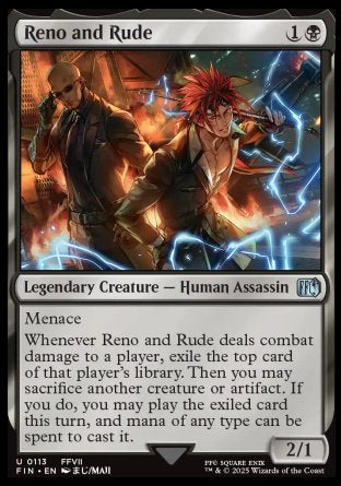 Reno and Rude
Legendary Creature — Human Assassin
Menace
Whenever Reno and Rude deals combat damage to a player, exile the top card of that player's library. Then you may sacrifice another creature or artifact. If you do, you may play the exiled card this turn, and mana of any type can be spent to cast it.
2/1
