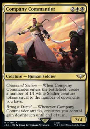 Company Commander
Creature — Human Soldier
Command Section — When this creature enters, create a number of 1/1 white Soldier creature tokens equal to the number of opponents you have.
Bring it Down! — Whenever this creature attacks, creatures you control gain deathtouch until end of turn.
2/4