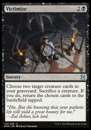 Victimize
Sorcery
Choose two target creature cards in your graveyard. Sacrifice a creature. If you do, return the chosen cards to the battlefield tapped.