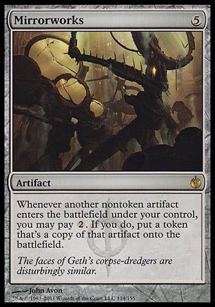 '-Mirrorworks
Artifact
Whenever another nontoken artifact you control enters, you may pay %2. If you do, create a token that's a copy of that artifact.