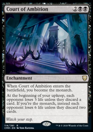 '-Court of Ambition
Enchantment
When this enchantment enters, you become the monarch.
At the beginning of your upkeep, each opponent loses 3 life unless they discard a card. If you're the monarch, instead each opponent loses 6 life unless they discard two cards.