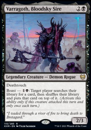 '-Varragoth, Bloodsky Sire
Legendary Creature â€” Demon Rogue
Deathtouch
Boast â€” %1%B: Target player searches their library for a card, then shuffles and puts that card on top. (Activate only if this creature attacked this turn and only once each turn.)
2/3
