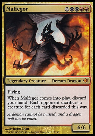 '-Malfegor
Legendary Creature â€” Demon Dragon
Flying
When Malfegor enters, discard your hand. Each opponent sacrifices a creature of their choice for each card discarded this way.
6/6
