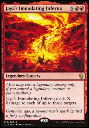 '-Jaya's Immolating Inferno
Legendary Sorcery
(You may cast a legendary sorcery only if you control a legendary creature or planeswalker.)
Jaya's Immolating Inferno deals X damage to each of up to three targets.