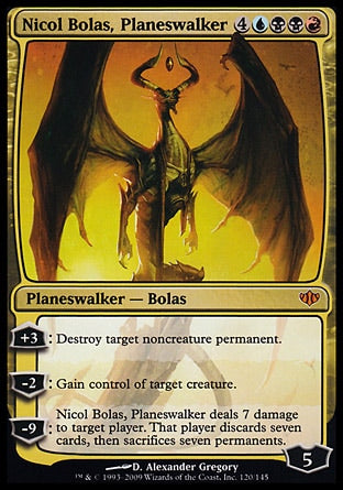 '-Nicol Bolas, Planeswalker
Legendary Planeswalker â€” Bolas
+3
Destroy target noncreature permanent.
-2
Gain control of target creature.
-9
Nicol Bolas deals 7 damage to target player or planeswalker. That player or that planeswalker's controller discards seven cards, then sacrifices seven permanents of their choice.
Loyalty : 5