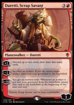 '-Daretti, Scrap Savant
Legendary Planeswalker â€” Daretti
+2
Discard up to two cards, then draw that many cards.
-2
Sacrifice an artifact. If you do, return target artifact card from your graveyard to the battlefield.
-10: You get an emblem with "Whenever an artifact is put into your graveyard from the battlefield, return that card to the battlefield at the beginning of the next end step."
Daretti, Scrap Savant can be your com.
Loyalty : 3