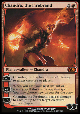 Chandra, the Firebrand
Legendary Planeswalker — Chandra
+1
Chandra deals 1 damage to any target.
-2
When you next cast an instant or sorcery spell this turn, copy that spell. You may choose new targets for the copy.
-6
Chandra deals 6 damage to each of up to six targets.
Loyalty : 3