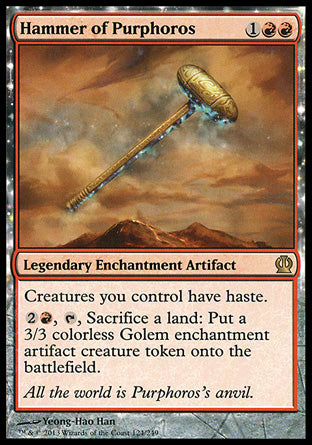 '-Hammer of Purphoros
Legendary Enchantment Artifact
Creatures you control have haste.
%2%R, %T, Sacrifice a land: Create a 3/3 colorless Golem enchantment artifact creature token.