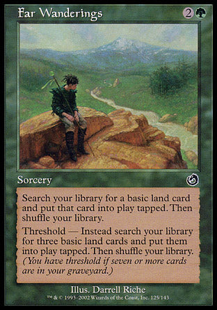 Far Wanderings
Sorcery
Search your library for a basic land card, put that card onto the battlefield tapped, then shuffle.
Threshold — If seven or more cards are in your graveyard, instead search your library for up to three basic land cards, put them onto the battlefield tapped, then shuffle.