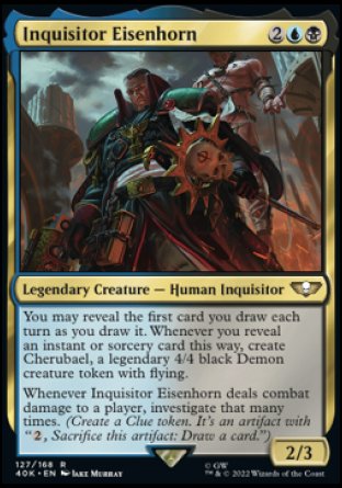Inquisitor Eisenhorn
Legendary Creature — Human Inquisitor
You may reveal the first card you draw each turn as you draw it. Whenever you reveal an instant or sorcery card this way, create Cherubael, a legendary 4/4 black Demon creature token with flying.
Whenever Inquisitor Eisenhorn deals combat damage to a player, investigate that many times.
2/3