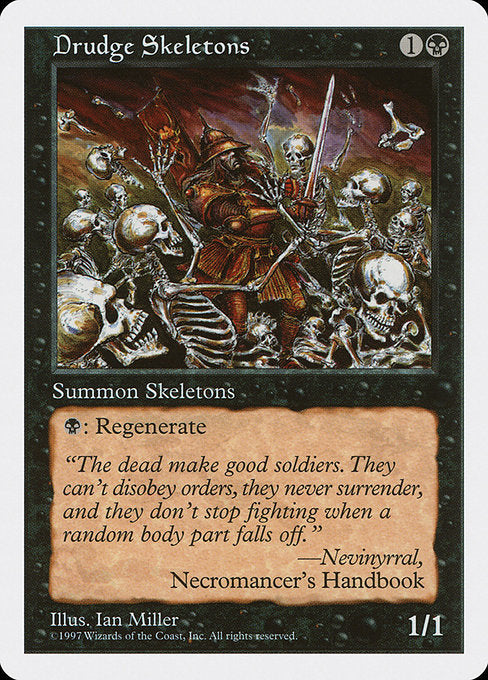 Drudge Skeletons
Creature — Skeleton
{B}: Regenerate this creature. (The next time this creature would be destroyed this turn, instead tap it, remove it from combat, and heal all damage on it.)
1/1