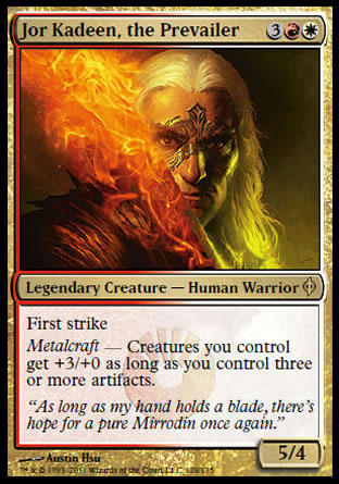 Jor Kadeen, the Prevailer
Legendary Creature — Human Warrior
First strike
Metalcraft — Creatures you control get +3/+0 as long as you control three or more artifacts.
5/4