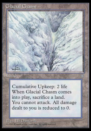 '-Glacial Chasm
Land
Cumulative upkeep â€” Pay 2 life.
When this land enters, sacrifice a land.
Creatures you control can't attack.
Prevent all damage that would be dealt to you.