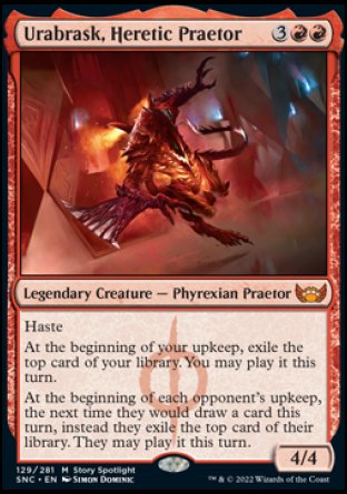 '-Urabrask, Heretic Praetor
Legendary Creature â€” Phyrexian Praetor
Haste
At the beginning of your upkeep, exile the top card of your library. You may play it this turn.
At the beginning of each opponent's upkeep, the next time they would draw a card this turn, instead they exile the top card of their library. They may play it this turn.
4/4