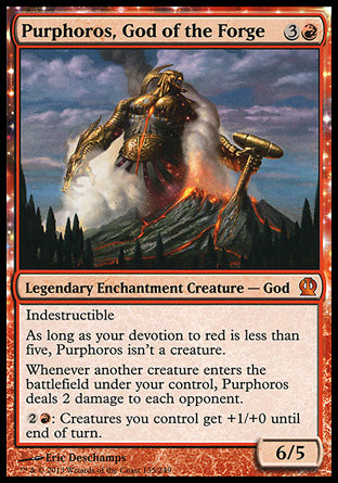 '-Purphoros, God of the Forge
Legendary Enchantment Creature â€” God
Indestructible
As long as your devotion to red is less than five, Purphoros isn't a creature.
Whenever another creature you control enters, Purphoros deals 2 damage to each opponent.
%2%R: Creatures you control get +1/+0 until end of turn.
6/5