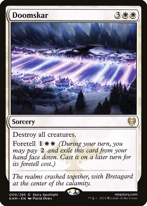 Doomskar
Sorcery
Destroy all creatures.
Foretell {1}{W}{W} (During your turn, you may pay {2} and exile this card from your hand face down. Cast it on a later turn for its foretell cost.)