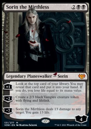 '-Sorin the Mirthless
Legendary Planeswalker â€” Sorin
+1
Look at the top card of your library. You may reveal that card and put it into your hand. If you do, you lose life equal to its mana value.
-2
Create a 2/3 black Vampire creature token with flying and lifelink.
-7
Sorin deals 13 damage to any target. You gain 13 life.
Loyalty : 4