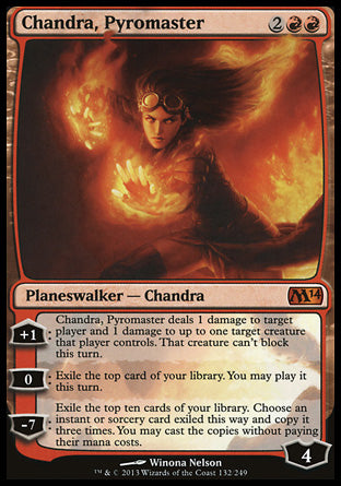 '-Chandra, Pyromaster
+1
Chandra deals 1 damage to target player or planeswalker and 1 damage to up to one target creature that player or that planeswalker's controller controls. That creature can't block this turn.
0
Exile the top card of your library. You may play it this turn.
-7
Exile ten cards of your library. Choose an instant or sorcery card and copy it three times. You may cast the copies without paying their mana costs.
Loyalty : 4