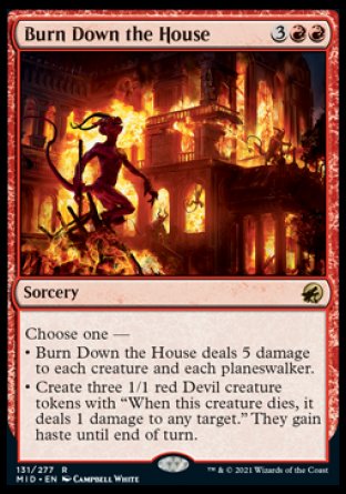 Burn Down the House
Sorcery
Choose one —
• Burn Down the House deals 5 damage to each creature and each planeswalker.
• Create three 1/1 red Devil creature tokens with "When this token dies, it deals 1 damage to any target." They gain haste until end of turn.