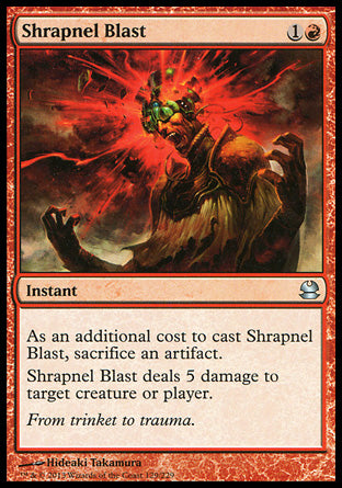 '-Shrapnel Blast
Instant
As an additional cost to cast this spell, sacrifice an artifact.
Shrapnel Blast deals 5 damage to any target.