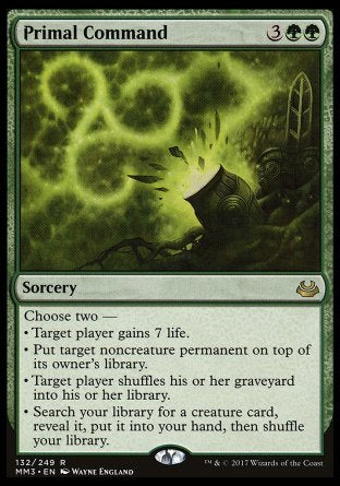 '-Primal Command
Sorcery
Choose two â€”
â€¢ Target player gains 7 life.
â€¢ Put target noncreature permanent on top of its owner's library.
â€¢ Target player shuffles their graveyard into their library.
â€¢ Search your library for a creature card, reveal it, put it into your hand, then shuffle.