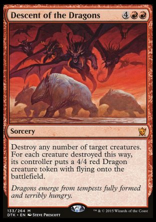 '-Descent of the Dragons
Sorcery
Destroy any number of target creatures. For each creature destroyed this way, its controller creates a 4/4 red Dragon creature token with flying.